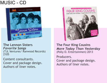 MUSIC - CD The Lennon Sisters Favorite Songs (TJL Ventures/ Ranwood Records) 2105  Content consultants.  Cover and package design. Authors of liner notes.   The Four King Cousins More Today Than Yesterday   (Polly O. Entertainmen) 2013  Producers.  Cover and package design.  Authors of liner notes.